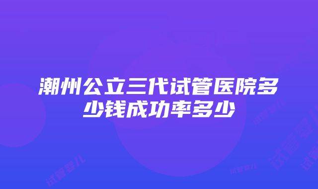 潮州公立三代试管医院多少钱成功率多少