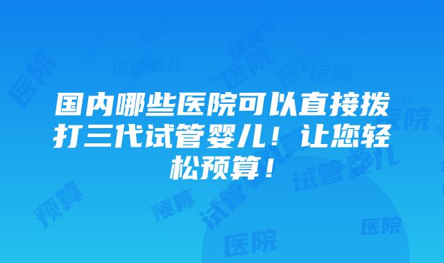 国内哪些医院可以直接拨打三代试管婴儿！让您轻松预算！