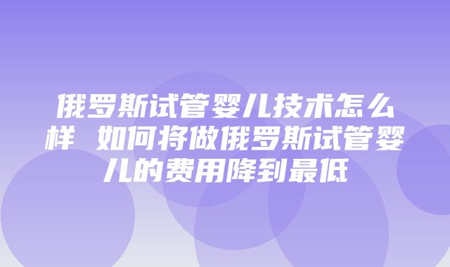 俄罗斯试管婴儿技术怎么样 如何将做俄罗斯试管婴儿的费用降到最低