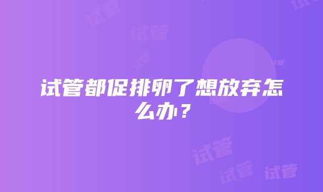 试管都促排卵了想放弃怎么办？