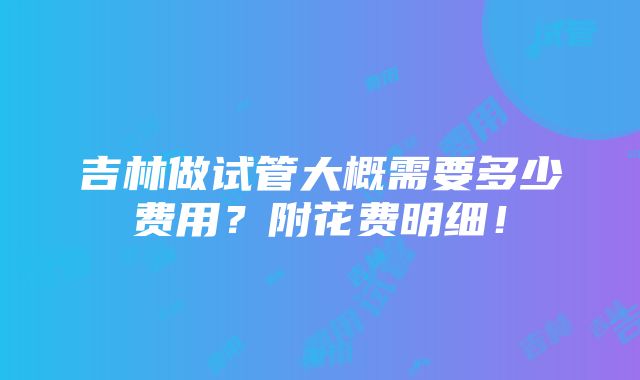 吉林做试管大概需要多少费用？附花费明细！