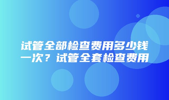 试管全部检查费用多少钱一次？试管全套检查费用