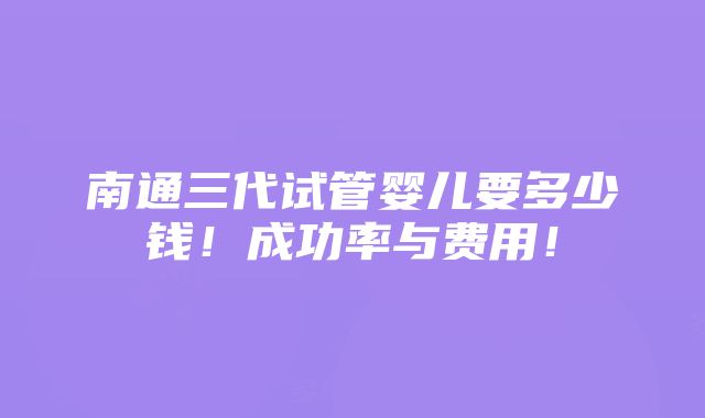 南通三代试管婴儿要多少钱！成功率与费用！