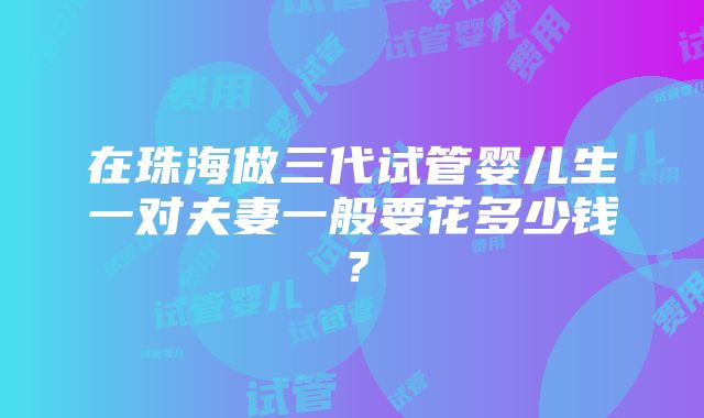 在珠海做三代试管婴儿生一对夫妻一般要花多少钱？