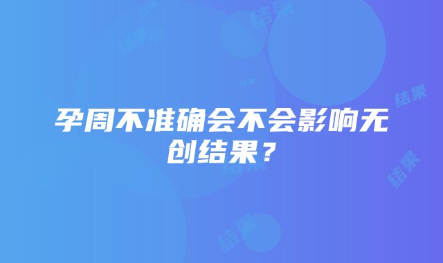 孕周不准确会不会影响无创结果？