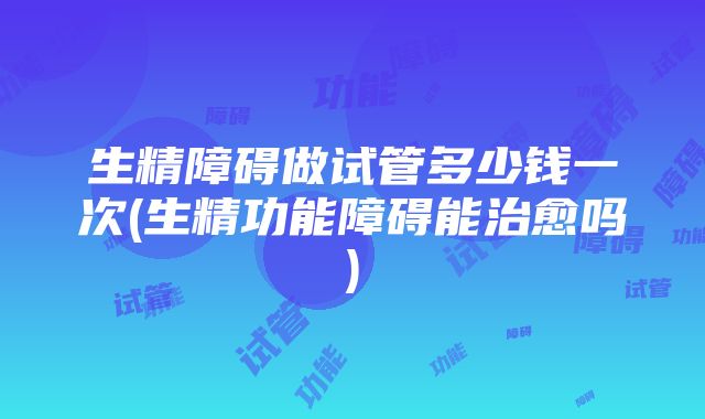 生精障碍做试管多少钱一次(生精功能障碍能治愈吗)