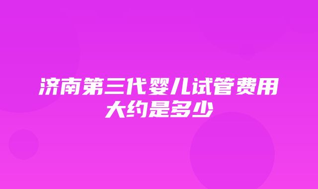 济南第三代婴儿试管费用大约是多少