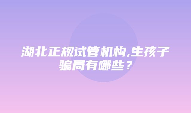 湖北正规试管机构,生孩子骗局有哪些？