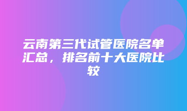 云南第三代试管医院名单汇总，排名前十大医院比较