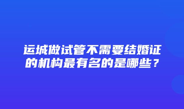 运城做试管不需要结婚证的机构最有名的是哪些？