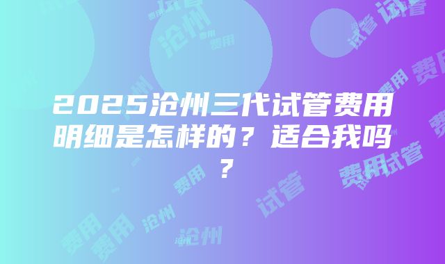 2025沧州三代试管费用明细是怎样的？适合我吗？