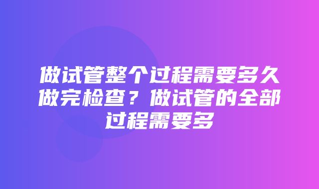 做试管整个过程需要多久做完检查？做试管的全部过程需要多