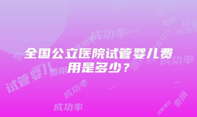 全国公立医院试管婴儿费用是多少？