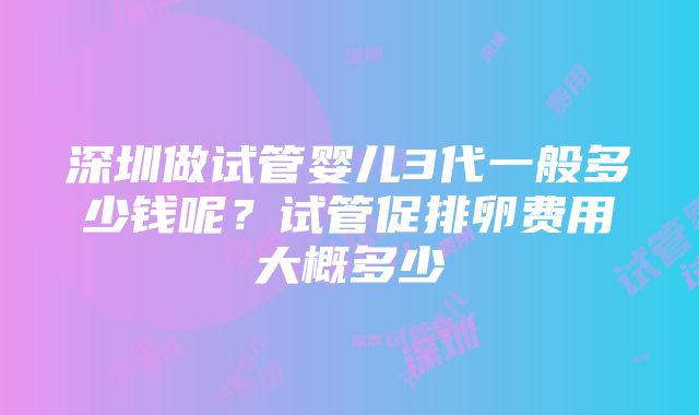 深圳做试管婴儿3代一般多少钱呢？试管促排卵费用大概多少