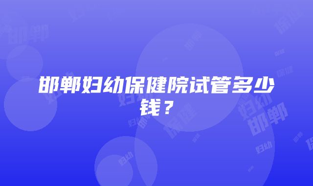 邯郸妇幼保健院试管多少钱？