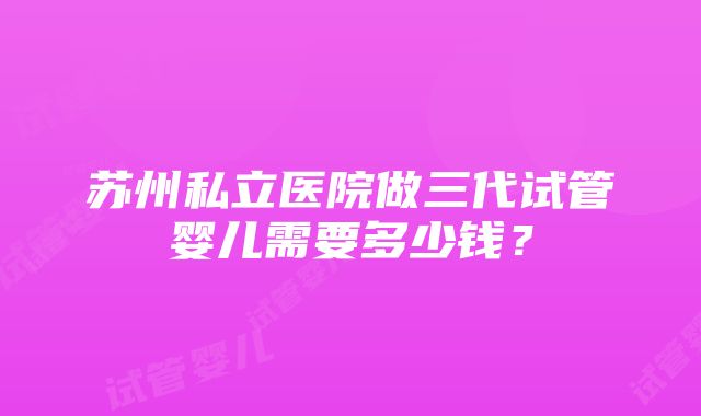 苏州私立医院做三代试管婴儿需要多少钱？