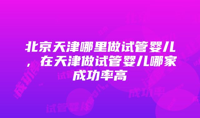 北京天津哪里做试管婴儿，在天津做试管婴儿哪家成功率高