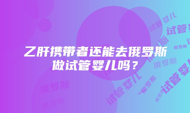 乙肝携带者还能去俄罗斯做试管婴儿吗？