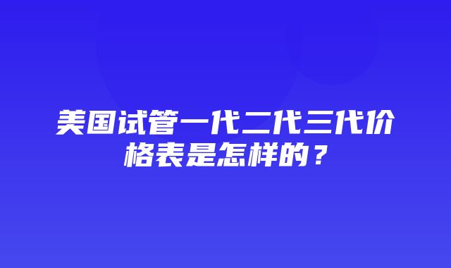 美国试管一代二代三代价格表是怎样的？