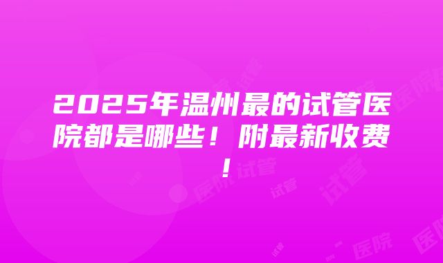 2025年温州最的试管医院都是哪些！附最新收费！