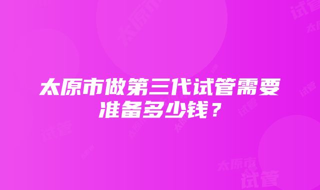 太原市做第三代试管需要准备多少钱？