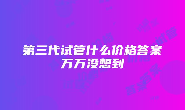 第三代试管什么价格答案万万没想到