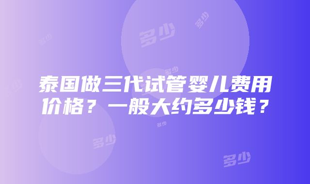 泰国做三代试管婴儿费用价格？一般大约多少钱？