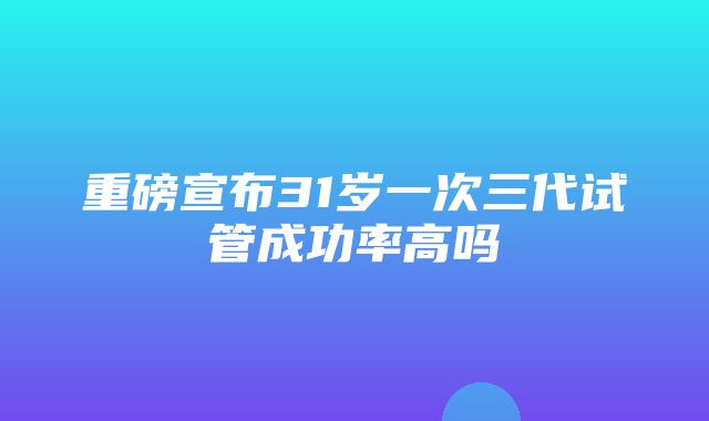 重磅宣布31岁一次三代试管成功率高吗