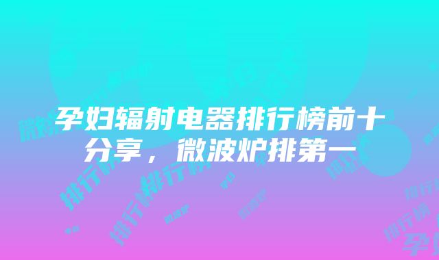 孕妇辐射电器排行榜前十分享，微波炉排第一