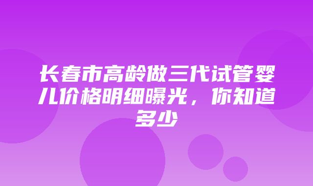 长春市高龄做三代试管婴儿价格明细曝光，你知道多少