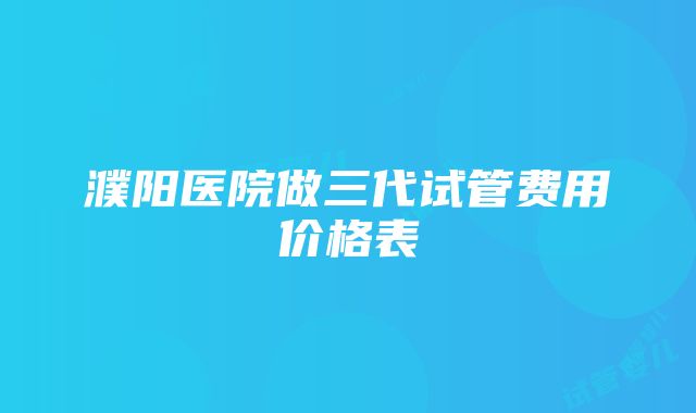 濮阳医院做三代试管费用价格表