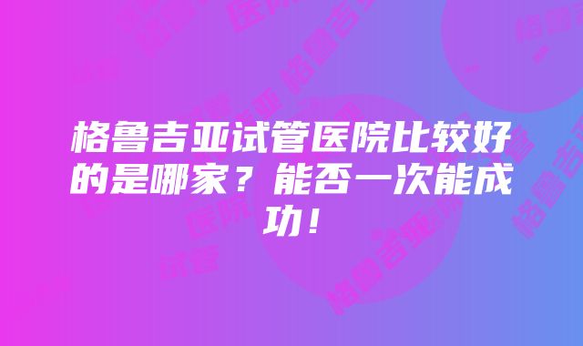 格鲁吉亚试管医院比较好的是哪家？能否一次能成功！