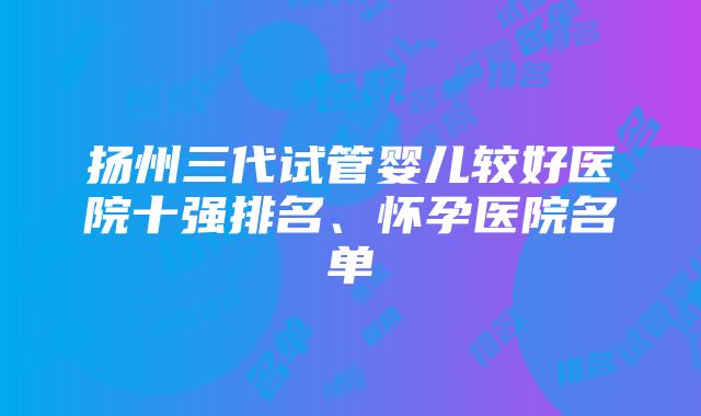 扬州三代试管婴儿较好医院十强排名、怀孕医院名单