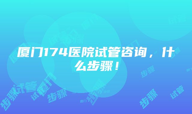 厦门174医院试管咨询，什么步骤！