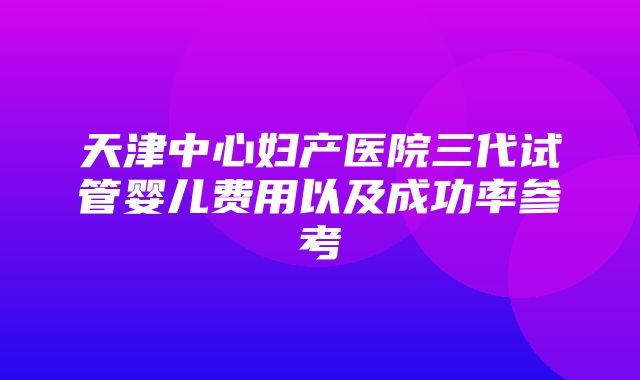 天津中心妇产医院三代试管婴儿费用以及成功率参考