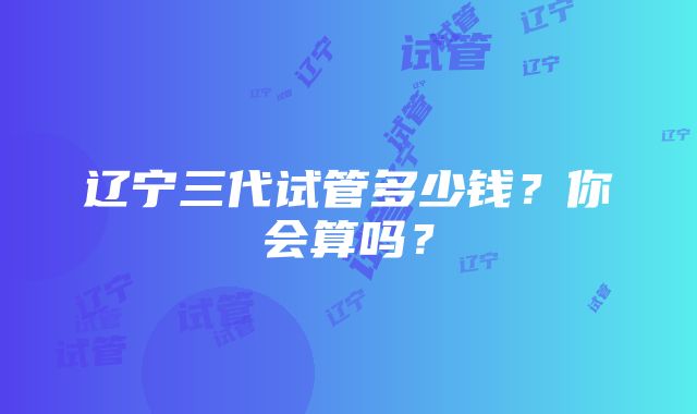 辽宁三代试管多少钱？你会算吗？