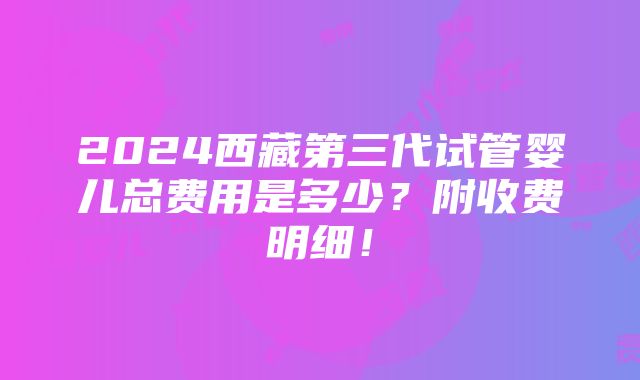 2024西藏第三代试管婴儿总费用是多少？附收费明细！