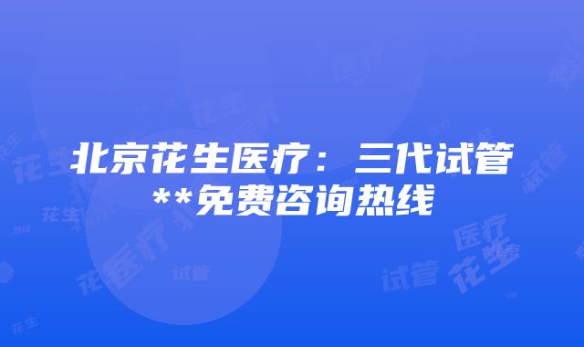 北京花生医疗：三代试管**免费咨询热线