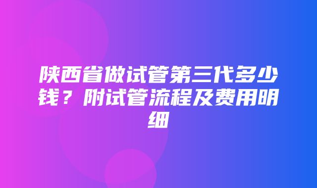 陕西省做试管第三代多少钱？附试管流程及费用明细