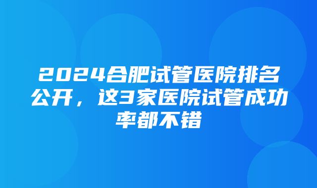 2024合肥试管医院排名公开，这3家医院试管成功率都不错