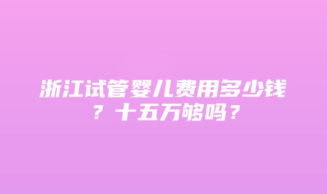 浙江试管婴儿费用多少钱？十五万够吗？