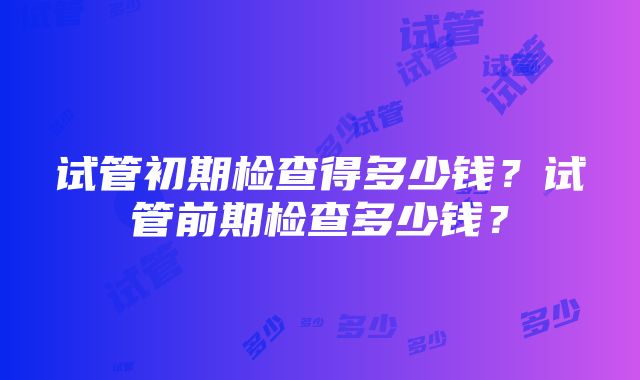 试管初期检查得多少钱？试管前期检查多少钱？