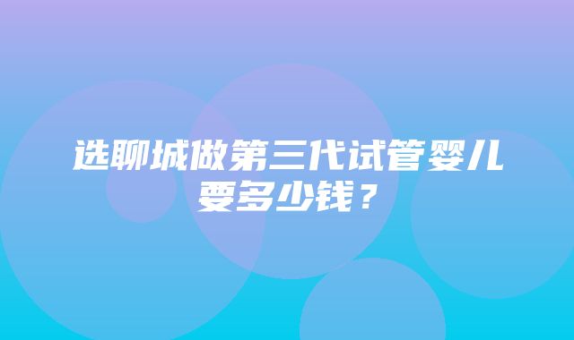 选聊城做第三代试管婴儿要多少钱？