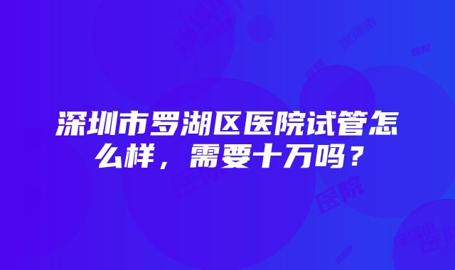 深圳市罗湖区医院试管怎么样，需要十万吗？