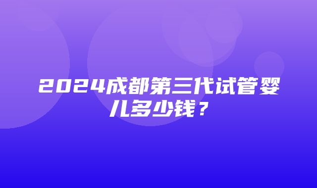 2024成都第三代试管婴儿多少钱？