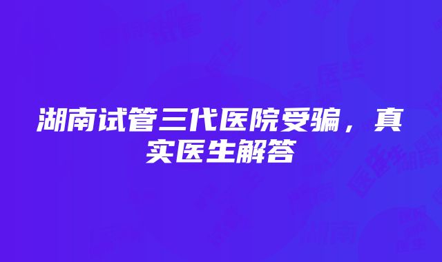 湖南试管三代医院受骗，真实医生解答