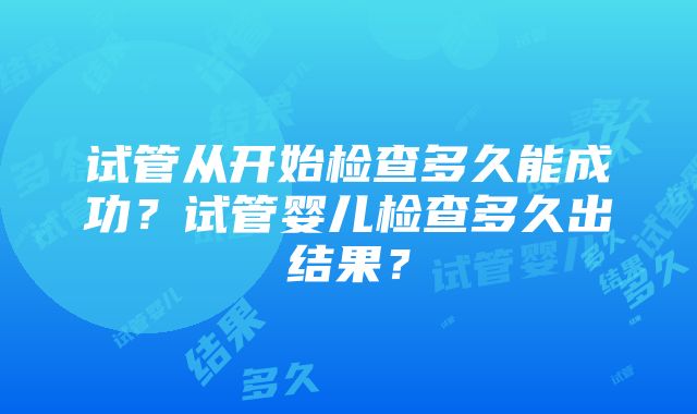 试管从开始检查多久能成功？试管婴儿检查多久出结果？