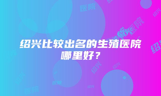 绍兴比较出名的生殖医院哪里好？