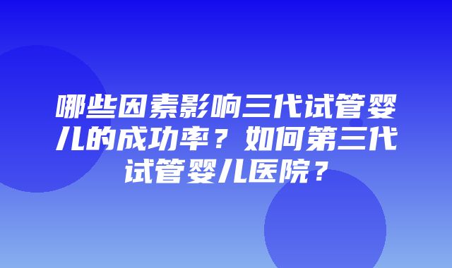 哪些因素影响三代试管婴儿的成功率？如何第三代试管婴儿医院？