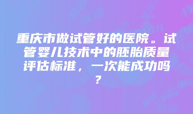 重庆市做试管好的医院。试管婴儿技术中的胚胎质量评估标准，一次能成功吗？